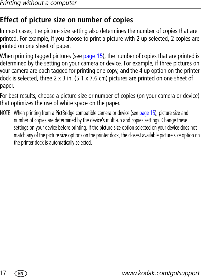 17 www.kodak.com/go/supportPrinting without a computerEffect of picture size on number of copiesIn most cases, the picture size setting also determines the number of copies that are printed. For example, if you choose to print a picture with 2 up selected, 2 copies are printed on one sheet of paper.When printing tagged pictures (see page 15), the number of copies that are printed is determined by the setting on your camera or device. For example, if three pictures on your camera are each tagged for printing one copy, and the 4 up option on the printer dock is selected, three 2 x 3 in. (5.1 x 7.6 cm) pictures are printed on one sheet of paper.For best results, choose a picture size or number of copies (on your camera or device) that optimizes the use of white space on the paper.NOTE:  When printing from a PictBridge compatible camera or device (see page 15), picture size and number of copies are determined by the device’s multi-up and copies settings. Change these settings on your device before printing. If the picture size option selected on your device does not match any of the picture size options on the printer dock, the closest available picture size option on the printer dock is automatically selected.