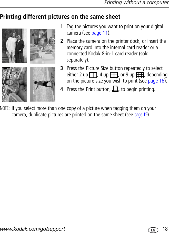 Printing without a computerwww.kodak.com/go/support  18Printing different pictures on the same sheet1Tag the pictures you want to print on your digital camera (see page 11).2Place the camera on the printer dock, or insert the memory card into the internal card reader or a connected Kodak 8-in-1 card reader (sold separately).3Press the Picture Size button repeatedly to select either 2 up  , 4 up  , or 9 up  , depending on the picture size you wish to print (see page 16). 4Press the Print button,  , to begin printing.NOTE: If you select more than one copy of a picture when tagging them on your camera, duplicate pictures are printed on the same sheet (see page 19).