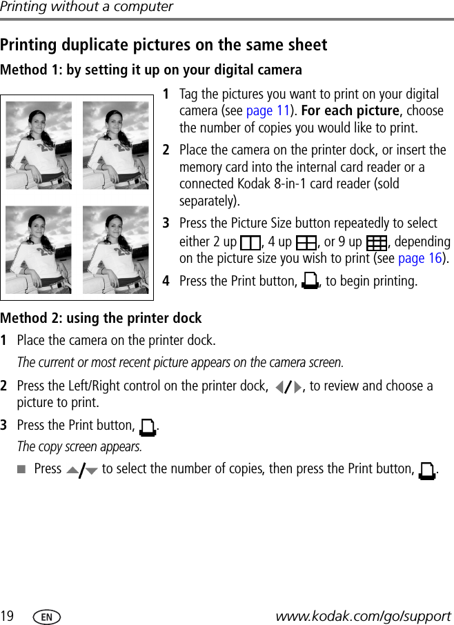 19 www.kodak.com/go/supportPrinting without a computerPrinting duplicate pictures on the same sheetMethod 1: by setting it up on your digital camera1Tag the pictures you want to print on your digital camera (see page 11). For each picture, choose the number of copies you would like to print.2Place the camera on the printer dock, or insert the memory card into the internal card reader or a connected Kodak 8-in-1 card reader (sold separately).3Press the Picture Size button repeatedly to select either 2 up  , 4 up  , or 9 up  , depending on the picture size you wish to print (see page 16). 4Press the Print button,  , to begin printing.Method 2: using the printer dock1Place the camera on the printer dock.The current or most recent picture appears on the camera screen.2Press the Left/Right control on the printer dock,  , to review and choose a picture to print. 3Press the Print button,  .The copy screen appears.■Press   to select the number of copies, then press the Print button,  .