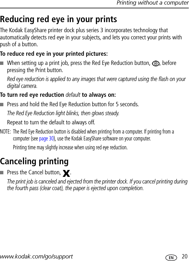 Printing without a computerwww.kodak.com/go/support  20Reducing red eye in your printsThe Kodak EasyShare printer dock plus series 3 incorporates technology that automatically detects red eye in your subjects, and lets you correct your prints with push of a button.To reduce red eye in your printed pictures:■When setting up a print job, press the Red Eye Reduction button,  , before pressing the Print button.Red eye reduction is applied to any images that were captured using the flash on your digital camera.To turn red eye reduction default to always on:■Press and hold the Red Eye Reduction button for 5 seconds.The Red Eye Reduction light blinks, then glows steady.Repeat to turn the default to always off.NOTE:  The Red Eye Reduction button is disabled when printing from a computer. If printing from a computer (see page 30), use the Kodak EasyShare software on your computer. Printing time may slightly increase when using red eye reduction.Canceling printing■Press the Cancel button,  .The print job is canceled and ejected from the printer dock. If you cancel printing during the fourth pass (clear coat), the paper is ejected upon completion.