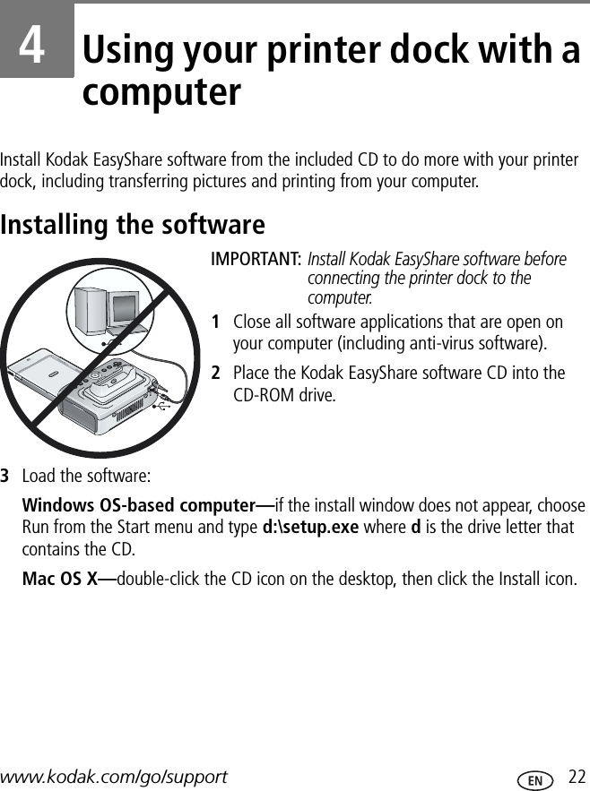 www.kodak.com/go/support  224Using your printer dock with a computerInstall Kodak EasyShare software from the included CD to do more with your printer dock, including transferring pictures and printing from your computer.Installing the softwareIMPORTANT: Install Kodak EasyShare software before connecting the printer dock to the computer.1Close all software applications that are open on your computer (including anti-virus software).2Place the Kodak EasyShare software CD into the CD-ROM drive.3Load the software:Windows OS-based computer—if the install window does not appear, choose Run from the Start menu and type d:\setup.exe where d is the drive letter that contains the CD.Mac OS X—double-click the CD icon on the desktop, then click the Install icon.