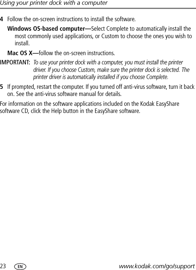 23 www.kodak.com/go/supportUsing your printer dock with a computer4Follow the on-screen instructions to install the software.Windows OS-based computer—Select Complete to automatically install the most commonly used applications, or Custom to choose the ones you wish to install.Mac OS X—follow the on-screen instructions.IMPORTANT: To use your printer dock with a computer, you must install the printer driver. If you choose Custom, make sure the printer dock is selected. The printer driver is automatically installed if you choose Complete.5If prompted, restart the computer. If you turned off anti-virus software, turn it back on. See the anti-virus software manual for details.For information on the software applications included on the Kodak EasyShare software CD, click the Help button in the EasyShare software.