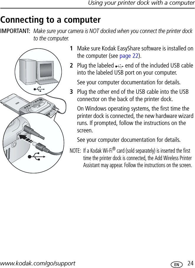 Using your printer dock with a computerwww.kodak.com/go/support  24Connecting to a computerIMPORTANT: Make sure your camera is NOT docked when you connect the printer dock to the computer.1Make sure Kodak EasyShare software is installed on the computer (see page 22).2Plug the labeled   end of the included USB cable into the labeled USB port on your computer.See your computer documentation for details.3Plug the other end of the USB cable into the USB connector on the back of the printer dock.On Windows operating systems, the first time the printer dock is connected, the new hardware wizard runs. If prompted, follow the instructions on the screen.See your computer documentation for details.NOTE:  If a Kodak Wi-Fi® card (sold separately) is inserted the first time the printer dock is connected, the Add Wireless Printer Assistant may appear. Follow the instructions on the screen.