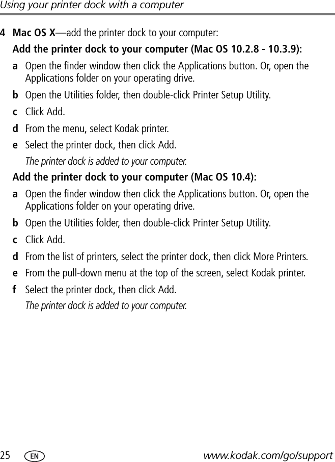 25 www.kodak.com/go/supportUsing your printer dock with a computer4 Mac OS X—add the printer dock to your computer:Add the printer dock to your computer (Mac OS 10.2.8 - 10.3.9):aOpen the finder window then click the Applications button. Or, open the Applications folder on your operating drive.bOpen the Utilities folder, then double-click Printer Setup Utility.cClick Add.dFrom the menu, select Kodak printer.eSelect the printer dock, then click Add.The printer dock is added to your computer.Add the printer dock to your computer (Mac OS 10.4):aOpen the finder window then click the Applications button. Or, open the Applications folder on your operating drive.bOpen the Utilities folder, then double-click Printer Setup Utility.cClick Add.dFrom the list of printers, select the printer dock, then click More Printers.eFrom the pull-down menu at the top of the screen, select Kodak printer.fSelect the printer dock, then click Add.The printer dock is added to your computer.