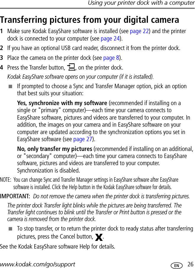 Using your printer dock with a computerwww.kodak.com/go/support  26Transferring pictures from your digital camera1Make sure Kodak EasyShare software is installed (see page 22) and the printer dock is connected to your computer (see page 24).2If you have an optional USB card reader, disconnect it from the printer dock.3Place the camera on the printer dock (see page 8).4Press the Transfer button,  , on the printer dock.Kodak EasyShare software opens on your computer (if it is installed).■If prompted to choose a Sync and Transfer Manager option, pick an option that best suits your situation:Yes, synchronize with my software (recommended if installing on a single or &quot;primary&quot; computer)—each time your camera connects to EasyShare software, pictures and videos are transferred to your computer. In addition, the images on your camera and in EasyShare software on your computer are updated according to the synchronization options you set in EasyShare software (see page 27).No, only transfer my pictures (recommended if installing on an additional, or &quot;secondary&quot; computer)—each time your camera connects to EasyShare software, pictures and videos are transferred to your computer. Synchronization is disabled.NOTE:  You can change Sync and Transfer Manager settings in EasyShare software after EasyShare software is installed. Click the Help button in the Kodak EasyShare software for details.IMPORTANT: Do not remove the camera when the printer dock is transferring pictures.The printer dock Transfer light blinks while the pictures are being transferred. The Transfer light continues to blink until the Transfer or Print button is pressed or the camera is removed from the printer dock.■To stop transfer, or to return the printer dock to ready status after transferring pictures, press the Cancel button,  .See the Kodak EasyShare software Help for details.