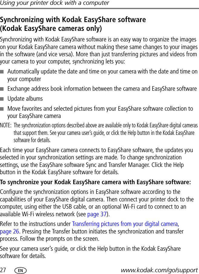 27 www.kodak.com/go/supportUsing your printer dock with a computerSynchronizing with Kodak EasyShare software (Kodak EasyShare cameras only)Synchronizing with Kodak EasyShare software is an easy way to organize the images on your Kodak EasyShare camera without making these same changes to your images in the software (and vice versa). More than just transferring pictures and videos from your camera to your computer, synchronizing lets you:■Automatically update the date and time on your camera with the date and time on your computer■Exchange address book information between the camera and EasyShare software■Update albums■Move favorites and selected pictures from your EasyShare software collection to your EasyShare cameraNOTE:  The synchronization options described above are available only to Kodak EasyShare digital cameras that support them. See your camera user’s guide, or click the Help button in the Kodak EasyShare software for details.Each time your EasyShare camera connects to EasyShare software, the updates you selected in your synchronization settings are made. To change synchronization settings, use the EasyShare software Sync and Transfer Manager. Click the Help button in the Kodak EasyShare software for details.To synchronize your Kodak EasyShare camera with EasyShare software:Configure the synchronization options in EasyShare software according to the capabilities of your EasyShare digital camera. Then connect your printer dock to the computer, using either the USB cable, or an optional Wi-Fi card to connect to an available Wi-Fi wireless network (see page 37).Refer to the instructions under Transferring pictures from your digital camera, page 26. Pressing the Transfer button initiates the synchronization and transfer process. Follow the prompts on the screen.See your camera user’s guide, or click the Help button in the Kodak EasyShare software for details.