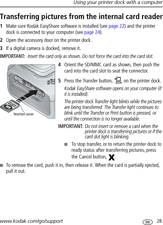 Using your printer dock with a computerwww.kodak.com/go/support  28Transferring pictures from the internal card reader1Make sure Kodak EasyShare software is installed (see page 22) and the printer dock is connected to your computer (see page 24).2Open the accessory door on the printer dock.3If a digital camera is docked, remove it.IMPORTANT: Insert the card only as shown. Do not force the card into the card slot.4Orient the SD/MMC card as shown, then push the card into the card slot to seat the connector.5Press the Transfer button,  , on the printer dock.Kodak EasyShare software opens on your computer (if it is installed).The printer dock Transfer light blinks while the pictures are being transferred. The Transfer light continues to blink until the Transfer or Print button is pressed, or until the connection is no longer available.IMPORTANT: Do not insert or remove a card when the printer dock is transferring pictures or if the card slot light is blinking.■To stop transfer, or to return the printer dock to ready status after transferring pictures, press the Cancel button,  .■To remove the card, push it in, then release it. When the card is partially ejected, pull it out.Notched corner