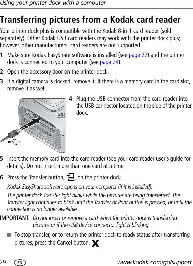 29 www.kodak.com/go/supportUsing your printer dock with a computerTransferring pictures from a Kodak card readerYour printer dock plus is compatible with the Kodak 8-in-1 card reader (sold separately). Other Kodak USB card readers may work with the printer dock plus; however, other manufacturers’ card readers are not supported.1Make sure Kodak EasyShare software is installed (see page 22) and the printer dock is connected to your computer (see page 24).2Open the accessory door on the printer dock.3If a digital camera is docked, remove it. If there is a memory card in the card slot, remove it as well. 4Plug the USB connector from the card reader into the USB connector located on the side of the printer dock.5Insert the memory card into the card reader (see your card reader user’s guide for details). Do not insert more than one card at a time.6Press the Transfer button,  , on the printer dock.Kodak EasyShare software opens on your computer (if it is installed).The printer dock Transfer light blinks while the pictures are being transferred. The Transfer light continues to blink until the Transfer or Print button is pressed, or until the connection is no longer available.IMPORTANT: Do not insert or remove a card when the printer dock is transferring pictures or if the USB device connector light is blinking.■To stop transfer, or to return the printer dock to ready status after transferring pictures, press the Cancel button,  .