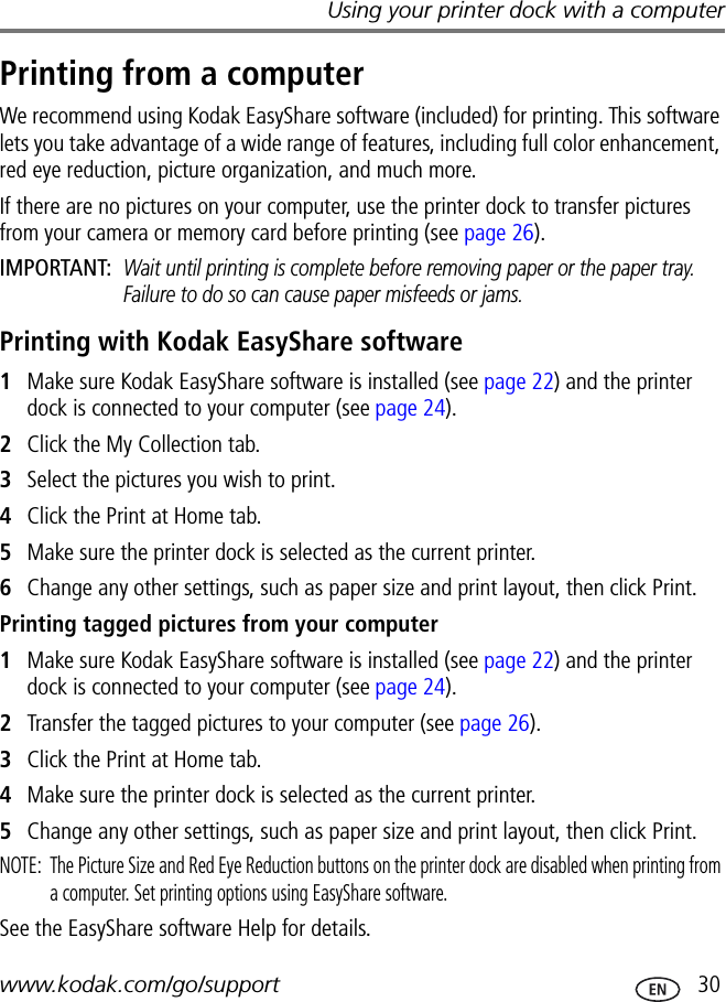 Using your printer dock with a computerwww.kodak.com/go/support  30Printing from a computerWe recommend using Kodak EasyShare software (included) for printing. This software lets you take advantage of a wide range of features, including full color enhancement, red eye reduction, picture organization, and much more.If there are no pictures on your computer, use the printer dock to transfer pictures from your camera or memory card before printing (see page 26).IMPORTANT: Wait until printing is complete before removing paper or the paper tray. Failure to do so can cause paper misfeeds or jams.Printing with Kodak EasyShare software1Make sure Kodak EasyShare software is installed (see page 22) and the printer dock is connected to your computer (see page 24).2Click the My Collection tab.3Select the pictures you wish to print.4Click the Print at Home tab.5Make sure the printer dock is selected as the current printer.6Change any other settings, such as paper size and print layout, then click Print.Printing tagged pictures from your computer1Make sure Kodak EasyShare software is installed (see page 22) and the printer dock is connected to your computer (see page 24).2Transfer the tagged pictures to your computer (see page 26).3Click the Print at Home tab.4Make sure the printer dock is selected as the current printer.5Change any other settings, such as paper size and print layout, then click Print.NOTE:  The Picture Size and Red Eye Reduction buttons on the printer dock are disabled when printing from a computer. Set printing options using EasyShare software.See the EasyShare software Help for details.