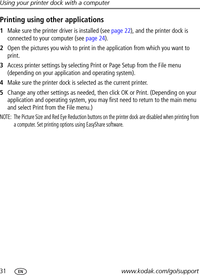 31 www.kodak.com/go/supportUsing your printer dock with a computerPrinting using other applications1Make sure the printer driver is installed (see page 22), and the printer dock is connected to your computer (see page 24).2Open the pictures you wish to print in the application from which you want to print.3Access printer settings by selecting Print or Page Setup from the File menu (depending on your application and operating system).4Make sure the printer dock is selected as the current printer.5Change any other settings as needed, then click OK or Print. (Depending on your application and operating system, you may first need to return to the main menu and select Print from the File menu.)NOTE:  The Picture Size and Red Eye Reduction buttons on the printer dock are disabled when printing from a computer. Set printing options using EasyShare software.