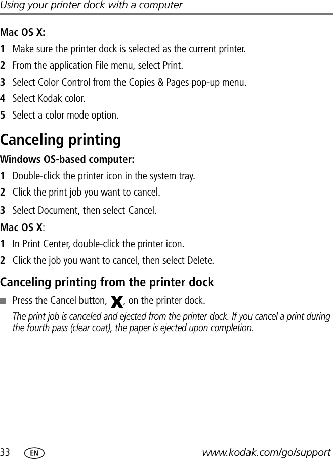 33 www.kodak.com/go/supportUsing your printer dock with a computerMac OS X:1Make sure the printer dock is selected as the current printer.2From the application File menu, select Print.3Select Color Control from the Copies &amp; Pages pop-up menu.4Select Kodak color.5Select a color mode option.Canceling printing Windows OS-based computer:1Double-click the printer icon in the system tray.2Click the print job you want to cancel.3Select Document, then select Cancel.Mac OS X:1In Print Center, double-click the printer icon.2Click the job you want to cancel, then select Delete.Canceling printing from the printer dock■Press the Cancel button,  , on the printer dock.The print job is canceled and ejected from the printer dock. If you cancel a print during the fourth pass (clear coat), the paper is ejected upon completion.