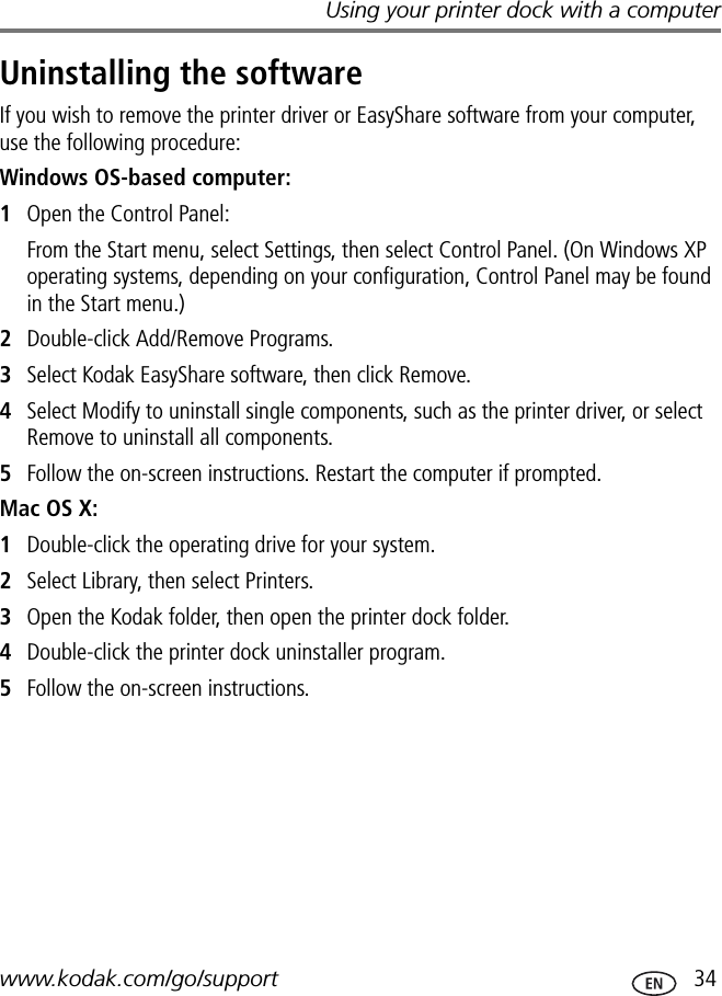 Using your printer dock with a computerwww.kodak.com/go/support  34Uninstalling the softwareIf you wish to remove the printer driver or EasyShare software from your computer, use the following procedure:Windows OS-based computer:1Open the Control Panel:From the Start menu, select Settings, then select Control Panel. (On Windows XP operating systems, depending on your configuration, Control Panel may be found in the Start menu.)2Double-click Add/Remove Programs.3Select Kodak EasyShare software, then click Remove.4Select Modify to uninstall single components, such as the printer driver, or select Remove to uninstall all components.5Follow the on-screen instructions. Restart the computer if prompted.Mac OS X:1Double-click the operating drive for your system.2Select Library, then select Printers.3Open the Kodak folder, then open the printer dock folder.4Double-click the printer dock uninstaller program.5Follow the on-screen instructions.