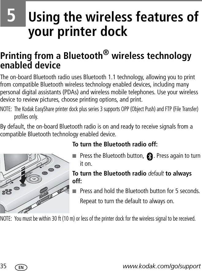 35 www.kodak.com/go/support5Using the wireless features of your printer dockPrinting from a Bluetooth® wireless technology enabled deviceThe on-board Bluetooth radio uses Bluetooth 1.1 technology, allowing you to print from compatible Bluetooth wireless technology enabled devices, including many personal digital assistants (PDAs) and wireless mobile telephones. Use your wireless device to review pictures, choose printing options, and print.NOTE:  The Kodak EasyShare printer dock plus series 3 supports OPP (Object Push) and FTP (File Transfer) profiles only.By default, the on-board Bluetooth radio is on and ready to receive signals from a compatible Bluetooth technology enabled device.To turn the Bluetooth radio off:■Press the Bluetooth button,  . Press again to turn it on.To turn the Bluetooth radio default to always off:■Press and hold the Bluetooth button for 5 seconds.Repeat to turn the default to always on.NOTE:  You must be within 30 ft (10 m) or less of the printer dock for the wireless signal to be received.