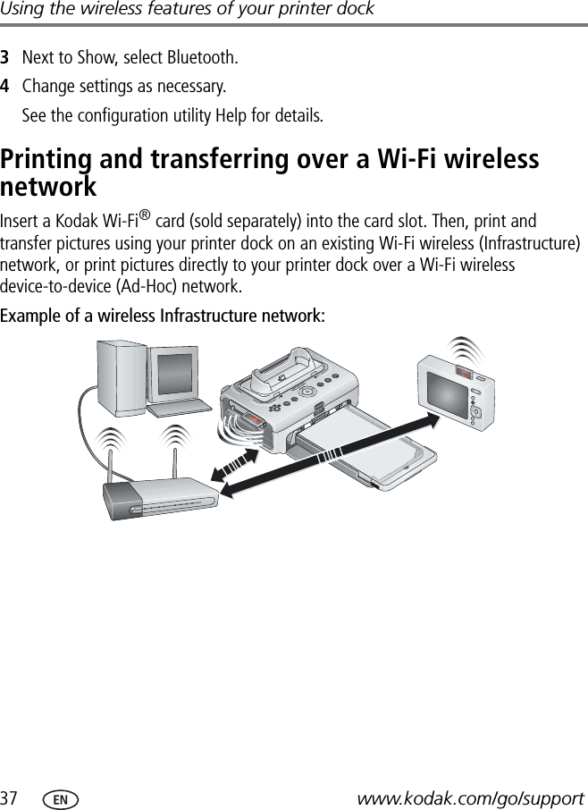 37 www.kodak.com/go/supportUsing the wireless features of your printer dock3Next to Show, select Bluetooth.4Change settings as necessary.See the configuration utility Help for details.Printing and transferring over a Wi-Fi wireless networkInsert a Kodak Wi-Fi® card (sold separately) into the card slot. Then, print and transfer pictures using your printer dock on an existing Wi-Fi wireless (Infrastructure) network, or print pictures directly to your printer dock over a Wi-Fi wireless device-to-device (Ad-Hoc) network.Example of a wireless Infrastructure network: