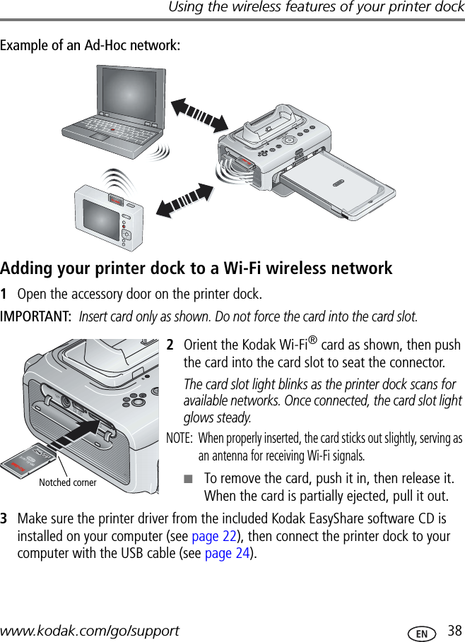 Using the wireless features of your printer dockwww.kodak.com/go/support  38Example of an Ad-Hoc network:Adding your printer dock to a Wi-Fi wireless network1Open the accessory door on the printer dock.IMPORTANT: Insert card only as shown. Do not force the card into the card slot.2Orient the Kodak Wi-Fi® card as shown, then push the card into the card slot to seat the connector.The card slot light blinks as the printer dock scans for available networks. Once connected, the card slot light glows steady.NOTE:  When properly inserted, the card sticks out slightly, serving as an antenna for receiving Wi-Fi signals.■To remove the card, push it in, then release it. When the card is partially ejected, pull it out.3Make sure the printer driver from the included Kodak EasyShare software CD is installed on your computer (see page 22), then connect the printer dock to your computer with the USB cable (see page 24).Notched corner