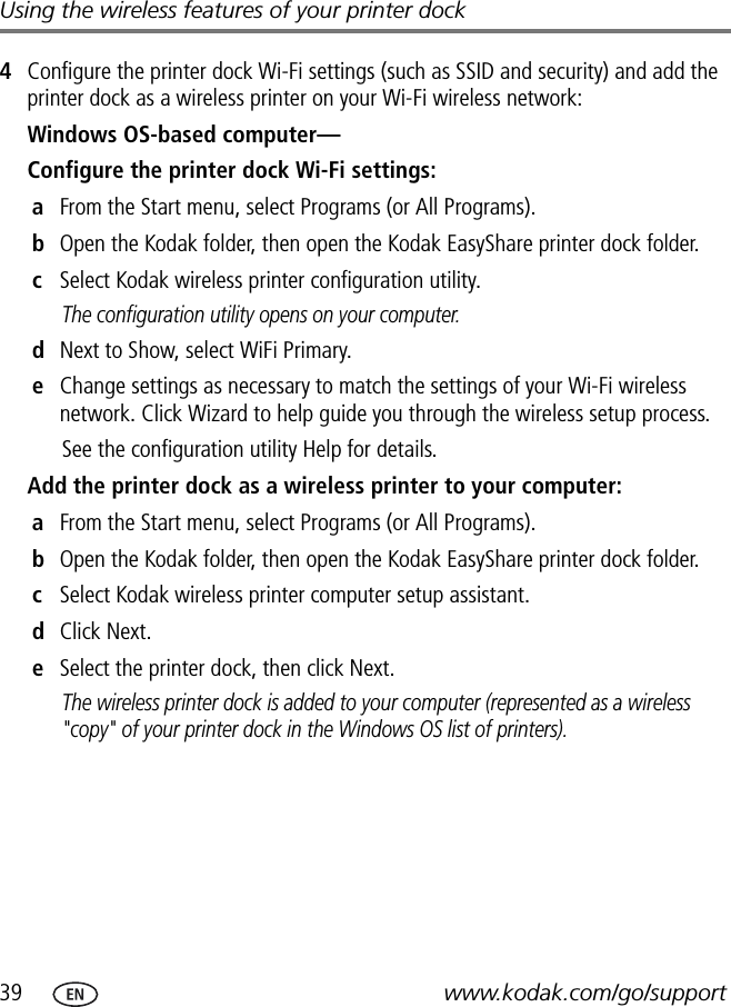 39 www.kodak.com/go/supportUsing the wireless features of your printer dock4Configure the printer dock Wi-Fi settings (such as SSID and security) and add the printer dock as a wireless printer on your Wi-Fi wireless network:Windows OS-based computer—Configure the printer dock Wi-Fi settings:aFrom the Start menu, select Programs (or All Programs).bOpen the Kodak folder, then open the Kodak EasyShare printer dock folder.cSelect Kodak wireless printer configuration utility.The configuration utility opens on your computer.dNext to Show, select WiFi Primary.eChange settings as necessary to match the settings of your Wi-Fi wireless network. Click Wizard to help guide you through the wireless setup process.See the configuration utility Help for details.Add the printer dock as a wireless printer to your computer:aFrom the Start menu, select Programs (or All Programs).bOpen the Kodak folder, then open the Kodak EasyShare printer dock folder.cSelect Kodak wireless printer computer setup assistant.dClick Next.eSelect the printer dock, then click Next.The wireless printer dock is added to your computer (represented as a wireless &quot;copy&quot; of your printer dock in the Windows OS list of printers).