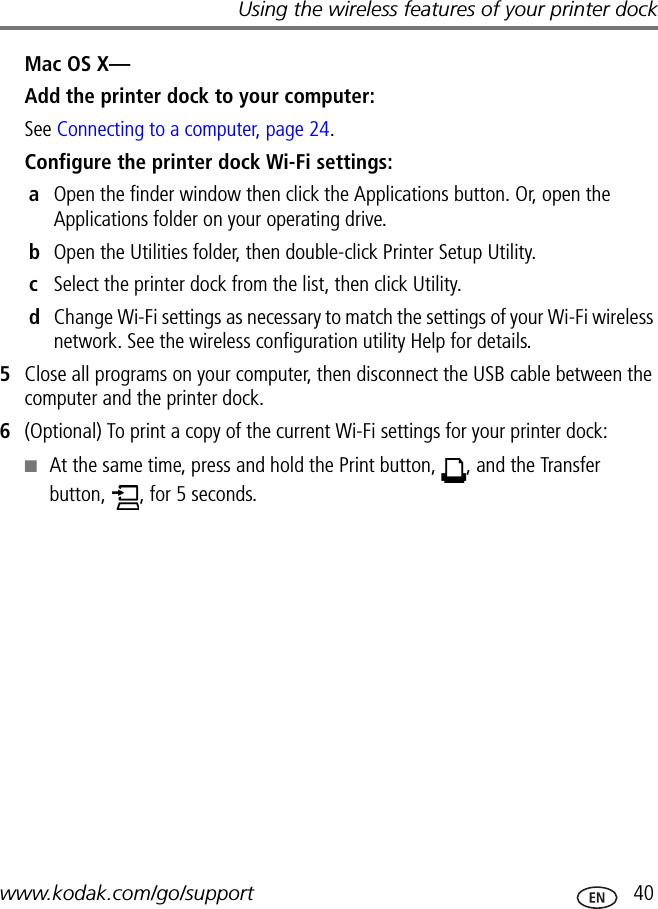 Using the wireless features of your printer dockwww.kodak.com/go/support  40Mac OS X—Add the printer dock to your computer:See Connecting to a computer, page 24.Configure the printer dock Wi-Fi settings:aOpen the finder window then click the Applications button. Or, open the Applications folder on your operating drive.bOpen the Utilities folder, then double-click Printer Setup Utility.cSelect the printer dock from the list, then click Utility.dChange Wi-Fi settings as necessary to match the settings of your Wi-Fi wireless network. See the wireless configuration utility Help for details.5Close all programs on your computer, then disconnect the USB cable between the computer and the printer dock.6(Optional) To print a copy of the current Wi-Fi settings for your printer dock:■At the same time, press and hold the Print button,  , and the Transfer button,  , for 5 seconds.