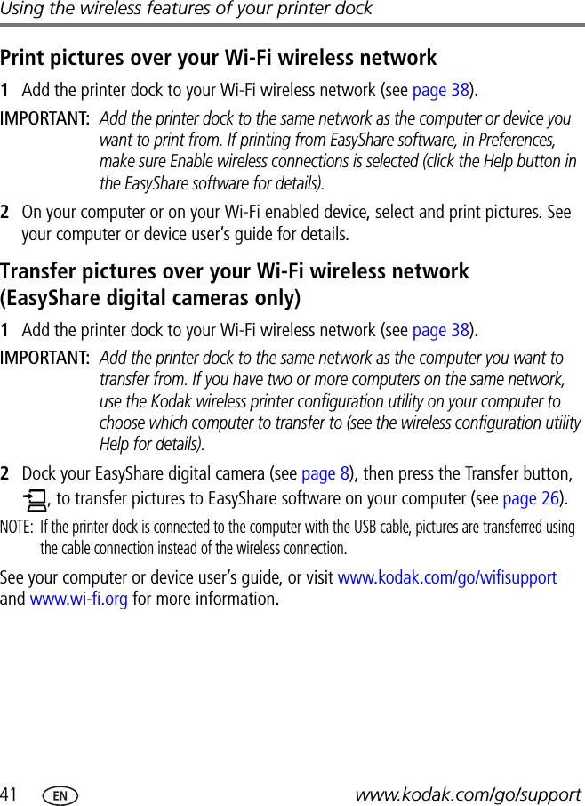 41 www.kodak.com/go/supportUsing the wireless features of your printer dockPrint pictures over your Wi-Fi wireless network1Add the printer dock to your Wi-Fi wireless network (see page 38).IMPORTANT: Add the printer dock to the same network as the computer or device you want to print from. If printing from EasyShare software, in Preferences, make sure Enable wireless connections is selected (click the Help button in the EasyShare software for details).2On your computer or on your Wi-Fi enabled device, select and print pictures. See your computer or device user’s guide for details.Transfer pictures over your Wi-Fi wireless network (EasyShare digital cameras only)1Add the printer dock to your Wi-Fi wireless network (see page 38).IMPORTANT: Add the printer dock to the same network as the computer you want to transfer from. If you have two or more computers on the same network, use the Kodak wireless printer configuration utility on your computer to choose which computer to transfer to (see the wireless configuration utility Help for details).2Dock your EasyShare digital camera (see page 8), then press the Transfer button, , to transfer pictures to EasyShare software on your computer (see page 26).NOTE:  If the printer dock is connected to the computer with the USB cable, pictures are transferred using the cable connection instead of the wireless connection.See your computer or device user’s guide, or visit www.kodak.com/go/wifisupport and www.wi-fi.org for more information.