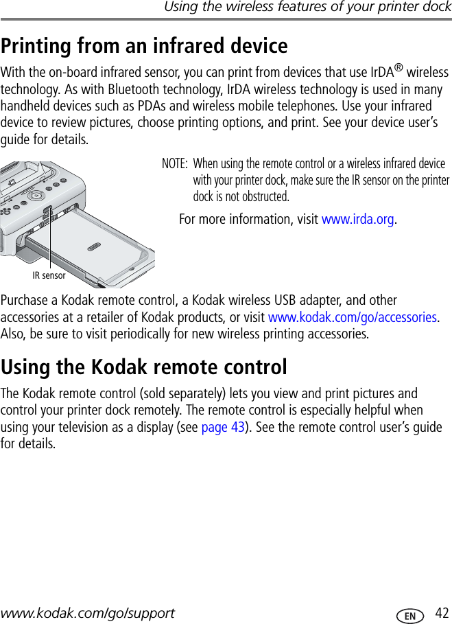 Using the wireless features of your printer dockwww.kodak.com/go/support  42Printing from an infrared deviceWith the on-board infrared sensor, you can print from devices that use IrDA® wireless technology. As with Bluetooth technology, IrDA wireless technology is used in many handheld devices such as PDAs and wireless mobile telephones. Use your infrared device to review pictures, choose printing options, and print. See your device user’s guide for details.NOTE:  When using the remote control or a wireless infrared device with your printer dock, make sure the IR sensor on the printer dock is not obstructed.For more information, visit www.irda.org.Purchase a Kodak remote control, a Kodak wireless USB adapter, and other accessories at a retailer of Kodak products, or visit www.kodak.com/go/accessories. Also, be sure to visit periodically for new wireless printing accessories.Using the Kodak remote controlThe Kodak remote control (sold separately) lets you view and print pictures and control your printer dock remotely. The remote control is especially helpful when using your television as a display (see page 43). See the remote control user’s guide for details.IR sensor