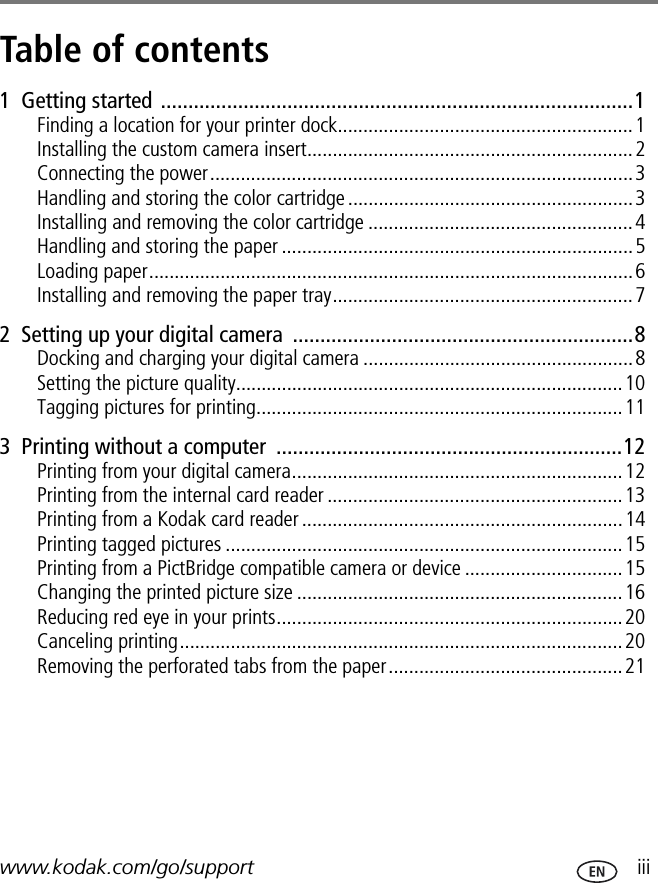 www.kodak.com/go/support  iiiTable of contents 11  Getting started ......................................................................................1Finding a location for your printer dock..........................................................1Installing the custom camera insert................................................................2Connecting the power...................................................................................3Handling and storing the color cartridge ........................................................3Installing and removing the color cartridge ....................................................4Handling and storing the paper .....................................................................5Loading paper...............................................................................................6Installing and removing the paper tray...........................................................72  Setting up your digital camera  ..............................................................8Docking and charging your digital camera .....................................................8Setting the picture quality............................................................................10Tagging pictures for printing........................................................................113  Printing without a computer  ...............................................................12Printing from your digital camera.................................................................12Printing from the internal card reader ..........................................................13Printing from a Kodak card reader ...............................................................14Printing tagged pictures ..............................................................................15Printing from a PictBridge compatible camera or device ...............................15Changing the printed picture size ................................................................16Reducing red eye in your prints....................................................................20Canceling printing.......................................................................................20Removing the perforated tabs from the paper..............................................21