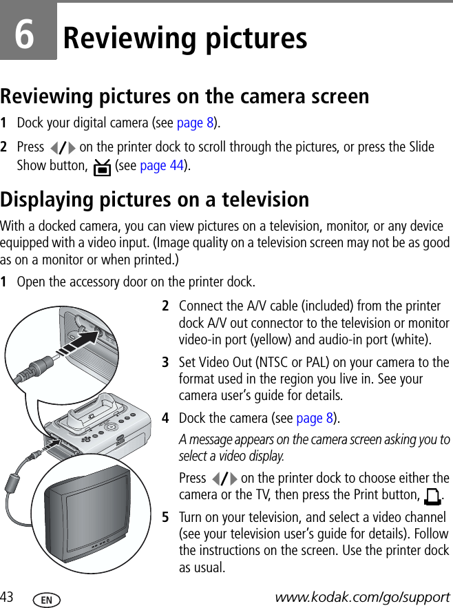 43 www.kodak.com/go/support6Reviewing picturesReviewing pictures on the camera screen1Dock your digital camera (see page 8).2Press   on the printer dock to scroll through the pictures, or press the Slide Show button,   (see page 44).Displaying pictures on a televisionWith a docked camera, you can view pictures on a television, monitor, or any device equipped with a video input. (Image quality on a television screen may not be as good as on a monitor or when printed.)1Open the accessory door on the printer dock.2Connect the A/V cable (included) from the printer dock A/V out connector to the television or monitor video-in port (yellow) and audio-in port (white).3Set Video Out (NTSC or PAL) on your camera to the format used in the region you live in. See your camera user’s guide for details.4Dock the camera (see page 8).A message appears on the camera screen asking you to select a video display.Press   on the printer dock to choose either the camera or the TV, then press the Print button,  .5Turn on your television, and select a video channel (see your television user’s guide for details). Follow the instructions on the screen. Use the printer dock as usual.