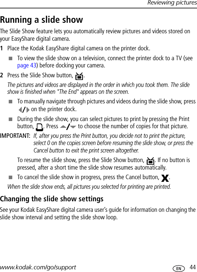 Reviewing pictureswww.kodak.com/go/support  44Running a slide showThe Slide Show feature lets you automatically review pictures and videos stored on your EasyShare digital camera.1Place the Kodak EasyShare digital camera on the printer dock.■To view the slide show on a television, connect the printer dock to a TV (see page 43) before docking your camera.2Press the Slide Show button,  .The pictures and videos are displayed in the order in which you took them. The slide show is finished when &quot;The End&quot; appears on the screen.■To manually navigate through pictures and videos during the slide show, press  on the printer dock.■During the slide show, you can select pictures to print by pressing the Print button,  . Press   to choose the number of copies for that picture.IMPORTANT: If, after you press the Print button, you decide not to print the picture, select 0 on the copies screen before resuming the slide show, or press the Cancel button to exit the print screen altogether.To resume the slide show, press the Slide Show button,  . If no button is pressed, after a short time the slide show resumes automatically.■To cancel the slide show in progress, press the Cancel button,  .When the slide show ends, all pictures you selected for printing are printed.Changing the slide show settingsSee your Kodak EasyShare digital camera user’s guide for information on changing the slide show interval and setting the slide show loop.