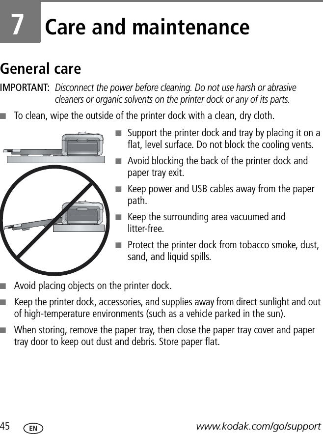 45 www.kodak.com/go/support7Care and maintenanceGeneral careIMPORTANT: Disconnect the power before cleaning. Do not use harsh or abrasive cleaners or organic solvents on the printer dock or any of its parts.■To clean, wipe the outside of the printer dock with a clean, dry cloth.■Support the printer dock and tray by placing it on a flat, level surface. Do not block the cooling vents.■Avoid blocking the back of the printer dock and paper tray exit.■Keep power and USB cables away from the paper path.■Keep the surrounding area vacuumed and litter-free.■Protect the printer dock from tobacco smoke, dust, sand, and liquid spills.■Avoid placing objects on the printer dock.■Keep the printer dock, accessories, and supplies away from direct sunlight and out of high-temperature environments (such as a vehicle parked in the sun).■When storing, remove the paper tray, then close the paper tray cover and paper tray door to keep out dust and debris. Store paper flat.