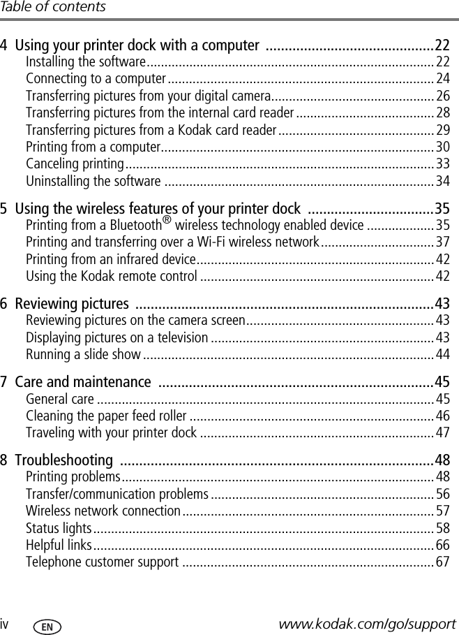 iv www.kodak.com/go/supportTable of contents4  Using your printer dock with a computer  ............................................22Installing the software.................................................................................22Connecting to a computer...........................................................................24Transferring pictures from your digital camera..............................................26Transferring pictures from the internal card reader.......................................28Transferring pictures from a Kodak card reader............................................29Printing from a computer.............................................................................30Canceling printing.......................................................................................33Uninstalling the software ............................................................................345  Using the wireless features of your printer dock  .................................35Printing from a Bluetooth® wireless technology enabled device ...................35Printing and transferring over a Wi-Fi wireless network................................37Printing from an infrared device...................................................................42Using the Kodak remote control ..................................................................426  Reviewing pictures  ..............................................................................43Reviewing pictures on the camera screen.....................................................43Displaying pictures on a television ...............................................................43Running a slide show ..................................................................................447  Care and maintenance  ........................................................................45General care ...............................................................................................45Cleaning the paper feed roller .....................................................................46Traveling with your printer dock ..................................................................478  Troubleshooting  ..................................................................................48Printing problems........................................................................................48Transfer/communication problems...............................................................56Wireless network connection.......................................................................57Status lights................................................................................................58Helpful links................................................................................................66Telephone customer support .......................................................................67