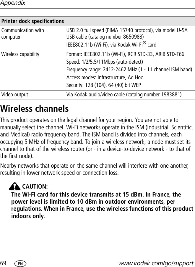 69 www.kodak.com/go/supportAppendixWireless channelsThis product operates on the legal channel for your region. You are not able to manually select the channel. Wi-Fi networks operate in the ISM (Industrial, Scientific, and Medical) radio frequency band. The ISM band is divided into channels, each occupying 5 MHz of frequency band. To join a wireless network, a node must set its channel to that of the wireless router (or - in a device-to-device network - to that of the first node).Nearby networks that operate on the same channel will interfere with one another, resulting in lower network speed or connection loss. CAUTION:The Wi-Fi card for this device transmits at 15 dBm. In France, the power level is limited to 10 dBm in outdoor environments, per regulations. When in France, use the wireless functions of this product indoors only.Communication with computerUSB 2.0 full speed (PIMA 15740 protocol), via model U-5A USB cable (catalog number 8650988)IEEE802.11b (Wi-Fi), via Kodak Wi-Fi® cardWireless capability Format: IEEE802.11b (Wi-Fi), RCR STD-33, ARIB STD-T66Speed: 1/2/5.5/11Mbps (auto-detect)Frequency range: 2412-2462 MHz (1 - 11 channel ISM band)Access modes: Infrastructure, Ad HocSecurity: 128 (104), 64 (40) bit WEPVideo output Via Kodak audio/video cable (catalog number 1983881)Printer dock specifications