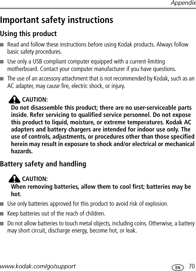 Appendixwww.kodak.com/go/support  70Important safety instructionsUsing this product■Read and follow these instructions before using Kodak products. Always follow basic safety procedures.■Use only a USB compliant computer equipped with a current-limiting motherboard. Contact your computer manufacturer if you have questions.■The use of an accessory attachment that is not recommended by Kodak, such as an AC adapter, may cause fire, electric shock, or injury.CAUTION:Do not disassemble this product; there are no user-serviceable parts inside. Refer servicing to qualified service personnel. Do not expose this product to liquid, moisture, or extreme temperatures. Kodak AC adapters and battery chargers are intended for indoor use only. The use of controls, adjustments, or procedures other than those specified herein may result in exposure to shock and/or electrical or mechanical hazards.Battery safety and handlingCAUTION:When removing batteries, allow them to cool first; batteries may be hot.■Use only batteries approved for this product to avoid risk of explosion.■Keep batteries out of the reach of children.■Do not allow batteries to touch metal objects, including coins. Otherwise, a battery may short circuit, discharge energy, become hot, or leak.