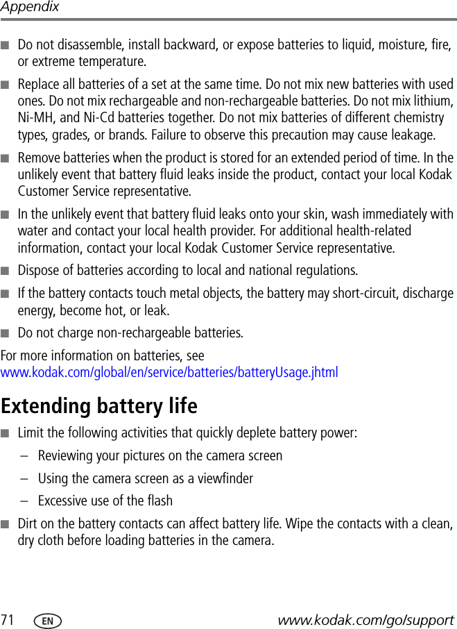 71 www.kodak.com/go/supportAppendix■Do not disassemble, install backward, or expose batteries to liquid, moisture, fire, or extreme temperature.■Replace all batteries of a set at the same time. Do not mix new batteries with used ones. Do not mix rechargeable and non-rechargeable batteries. Do not mix lithium, Ni-MH, and Ni-Cd batteries together. Do not mix batteries of different chemistry types, grades, or brands. Failure to observe this precaution may cause leakage.■Remove batteries when the product is stored for an extended period of time. In the unlikely event that battery fluid leaks inside the product, contact your local Kodak Customer Service representative.■In the unlikely event that battery fluid leaks onto your skin, wash immediately with water and contact your local health provider. For additional health-related information, contact your local Kodak Customer Service representative.■Dispose of batteries according to local and national regulations.■If the battery contacts touch metal objects, the battery may short-circuit, discharge energy, become hot, or leak.■Do not charge non-rechargeable batteries.For more information on batteries, see www.kodak.com/global/en/service/batteries/batteryUsage.jhtmlExtending battery life■Limit the following activities that quickly deplete battery power:– Reviewing your pictures on the camera screen– Using the camera screen as a viewfinder– Excessive use of the flash■Dirt on the battery contacts can affect battery life. Wipe the contacts with a clean, dry cloth before loading batteries in the camera.