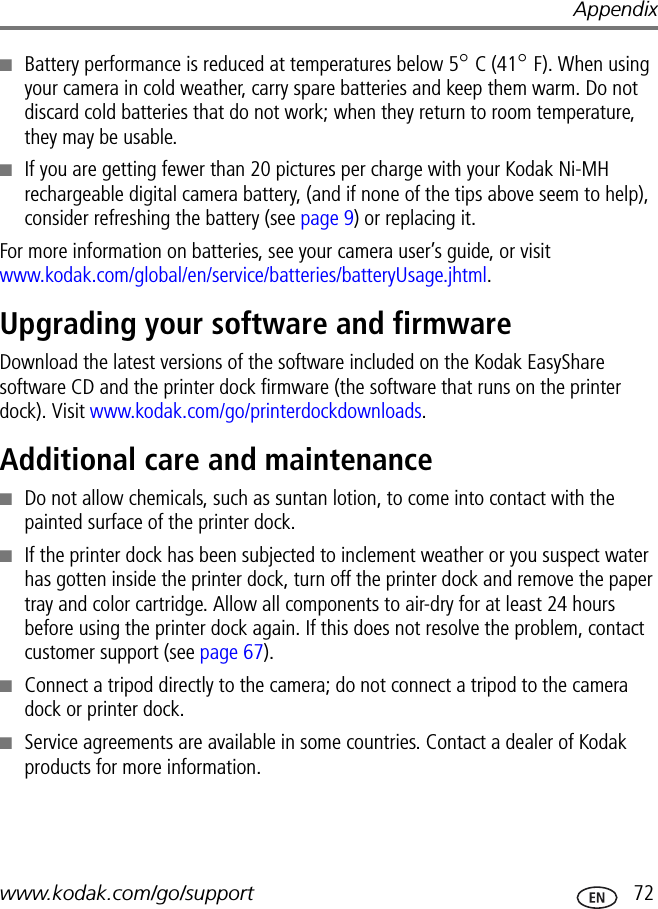 Appendixwww.kodak.com/go/support  72■Battery performance is reduced at temperatures below 5° C (41° F). When using your camera in cold weather, carry spare batteries and keep them warm. Do not discard cold batteries that do not work; when they return to room temperature, they may be usable. ■If you are getting fewer than 20 pictures per charge with your Kodak Ni-MH rechargeable digital camera battery, (and if none of the tips above seem to help), consider refreshing the battery (see page 9) or replacing it.For more information on batteries, see your camera user’s guide, or visit www.kodak.com/global/en/service/batteries/batteryUsage.jhtml.Upgrading your software and firmwareDownload the latest versions of the software included on the Kodak EasyShare software CD and the printer dock firmware (the software that runs on the printer dock). Visit www.kodak.com/go/printerdockdownloads.Additional care and maintenance■Do not allow chemicals, such as suntan lotion, to come into contact with the painted surface of the printer dock.■If the printer dock has been subjected to inclement weather or you suspect water has gotten inside the printer dock, turn off the printer dock and remove the paper tray and color cartridge. Allow all components to air-dry for at least 24 hours before using the printer dock again. If this does not resolve the problem, contact customer support (see page 67).■Connect a tripod directly to the camera; do not connect a tripod to the camera dock or printer dock.■Service agreements are available in some countries. Contact a dealer of Kodak products for more information.