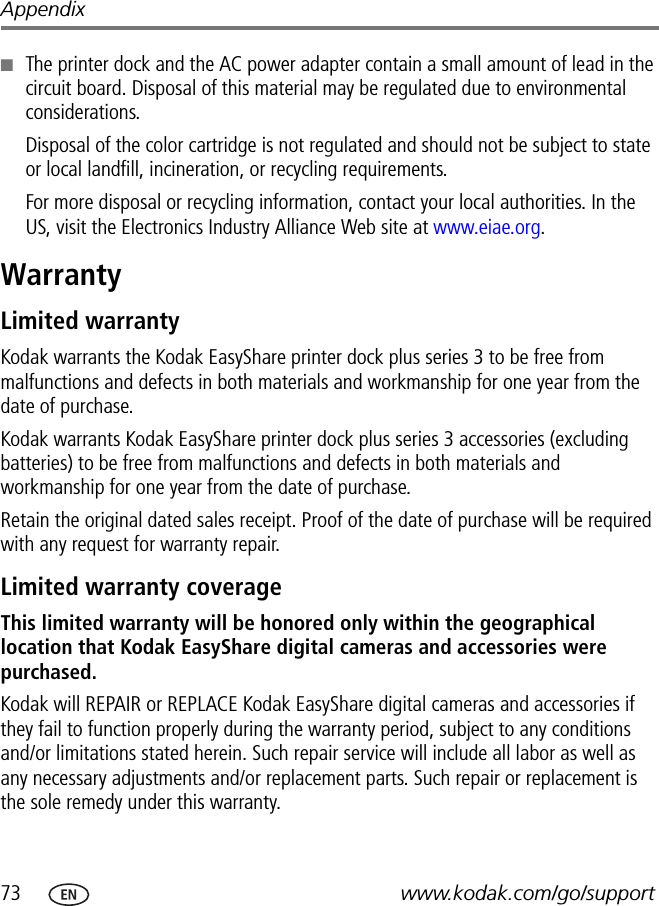73 www.kodak.com/go/supportAppendix■The printer dock and the AC power adapter contain a small amount of lead in the circuit board. Disposal of this material may be regulated due to environmental considerations.Disposal of the color cartridge is not regulated and should not be subject to state or local landfill, incineration, or recycling requirements.For more disposal or recycling information, contact your local authorities. In the US, visit the Electronics Industry Alliance Web site at www.eiae.org.WarrantyLimited warrantyKodak warrants the Kodak EasyShare printer dock plus series 3 to be free from malfunctions and defects in both materials and workmanship for one year from the date of purchase.Kodak warrants Kodak EasyShare printer dock plus series 3 accessories (excluding batteries) to be free from malfunctions and defects in both materials and workmanship for one year from the date of purchase.Retain the original dated sales receipt. Proof of the date of purchase will be required with any request for warranty repair.Limited warranty coverageThis limited warranty will be honored only within the geographical location that Kodak EasyShare digital cameras and accessories were purchased.Kodak will REPAIR or REPLACE Kodak EasyShare digital cameras and accessories if they fail to function properly during the warranty period, subject to any conditions and/or limitations stated herein. Such repair service will include all labor as well as any necessary adjustments and/or replacement parts. Such repair or replacement is the sole remedy under this warranty.