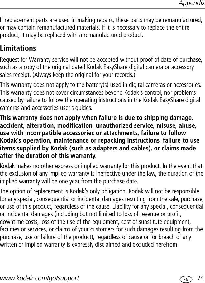 Appendixwww.kodak.com/go/support  74If replacement parts are used in making repairs, these parts may be remanufactured, or may contain remanufactured materials. If it is necessary to replace the entire product, it may be replaced with a remanufactured product.LimitationsRequest for Warranty service will not be accepted without proof of date of purchase, such as a copy of the original dated Kodak EasyShare digital camera or accessory sales receipt. (Always keep the original for your records.)This warranty does not apply to the battery(s) used in digital cameras or accessories. This warranty does not cover circumstances beyond Kodak’s control, nor problems caused by failure to follow the operating instructions in the Kodak EasyShare digital cameras and accessories user’s guides.This warranty does not apply when failure is due to shipping damage, accident, alteration, modification, unauthorized service, misuse, abuse, use with incompatible accessories or attachments, failure to follow Kodak’s operation, maintenance or repacking instructions, failure to use items supplied by Kodak (such as adapters and cables), or claims made after the duration of this warranty.Kodak makes no other express or implied warranty for this product. In the event that the exclusion of any implied warranty is ineffective under the law, the duration of the implied warranty will be one year from the purchase date.The option of replacement is Kodak’s only obligation. Kodak will not be responsible for any special, consequential or incidental damages resulting from the sale, purchase, or use of this product, regardless of the cause. Liability for any special, consequential or incidental damages (including but not limited to loss of revenue or profit, downtime costs, loss of the use of the equipment, cost of substitute equipment, facilities or services, or claims of your customers for such damages resulting from the purchase, use or failure of the product), regardless of cause or for breach of any written or implied warranty is expressly disclaimed and excluded herefrom.