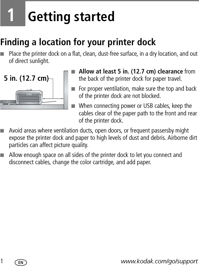 1www.kodak.com/go/support1Getting startedFinding a location for your printer dock■Place the printer dock on a flat, clean, dust-free surface, in a dry location, and out of direct sunlight.■Allow at least 5 in. (12.7 cm) clearance from the back of the printer dock for paper travel.■For proper ventilation, make sure the top and back of the printer dock are not blocked. ■When connecting power or USB cables, keep the cables clear of the paper path to the front and rear of the printer dock.■Avoid areas where ventilation ducts, open doors, or frequent passersby might expose the printer dock and paper to high levels of dust and debris. Airborne dirt particles can affect picture quality.■Allow enough space on all sides of the printer dock to let you connect and disconnect cables, change the color cartridge, and add paper.5 in. (12.7 cm)