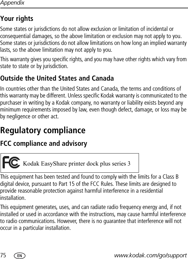 75 www.kodak.com/go/supportAppendixYour rightsSome states or jurisdictions do not allow exclusion or limitation of incidental or consequential damages, so the above limitation or exclusion may not apply to you. Some states or jurisdictions do not allow limitations on how long an implied warranty lasts, so the above limitation may not apply to you.This warranty gives you specific rights, and you may have other rights which vary from state to state or by jurisdiction.Outside the United States and CanadaIn countries other than the United States and Canada, the terms and conditions of this warranty may be different. Unless specific Kodak warranty is communicated to the purchaser in writing by a Kodak company, no warranty or liability exists beyond any minimum requirements imposed by law, even though defect, damage, or loss may be by negligence or other act.Regulatory complianceFCC compliance and advisoryThis equipment has been tested and found to comply with the limits for a Class B digital device, pursuant to Part 15 of the FCC Rules. These limits are designed to provide reasonable protection against harmful interference in a residential installation.This equipment generates, uses, and can radiate radio frequency energy and, if not installed or used in accordance with the instructions, may cause harmful interference to radio communications. However, there is no guarantee that interference will not occur in a particular installation. Kodak EasyShare printer dock plus series 3