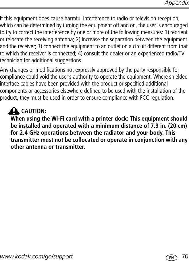 Appendixwww.kodak.com/go/support  76If this equipment does cause harmful interference to radio or television reception, which can be determined by turning the equipment off and on, the user is encouraged to try to correct the interference by one or more of the following measures: 1) reorient or relocate the receiving antenna; 2) increase the separation between the equipment and the receiver; 3) connect the equipment to an outlet on a circuit different from that to which the receiver is connected; 4) consult the dealer or an experienced radio/TV technician for additional suggestions.Any changes or modifications not expressly approved by the party responsible for compliance could void the user’s authority to operate the equipment. Where shielded interface cables have been provided with the product or specified additional components or accessories elsewhere defined to be used with the installation of the product, they must be used in order to ensure compliance with FCC regulation. CAUTION:When using the Wi-Fi card with a printer dock: This equipment should be installed and operated with a minimum distance of 7.9 in. (20 cm) for 2.4 GHz operations between the radiator and your body. This transmitter must not be collocated or operate in conjunction with any other antenna or transmitter.