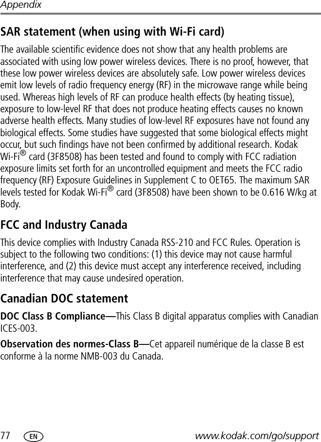 77 www.kodak.com/go/supportAppendixSAR statement (when using with Wi-Fi card)The available scientific evidence does not show that any health problems are associated with using low power wireless devices. There is no proof, however, that these low power wireless devices are absolutely safe. Low power wireless devices emit low levels of radio frequency energy (RF) in the microwave range while being used. Whereas high levels of RF can produce health effects (by heating tissue), exposure to low-level RF that does not produce heating effects causes no known adverse health effects. Many studies of low-level RF exposures have not found any biological effects. Some studies have suggested that some biological effects might occur, but such findings have not been confirmed by additional research. Kodak Wi-Fi® card (3F8508) has been tested and found to comply with FCC radiation exposure limits set forth for an uncontrolled equipment and meets the FCC radio frequency (RF) Exposure Guidelines in Supplement C to OET65. The maximum SAR levels tested for Kodak Wi-Fi® card (3F8508) have been shown to be 0.616 W/kg at Body. FCC and Industry CanadaThis device complies with Industry Canada RSS-210 and FCC Rules. Operation is subject to the following two conditions: (1) this device may not cause harmful interference, and (2) this device must accept any interference received, including interference that may cause undesired operation.Canadian DOC statementDOC Class B Compliance—This Class B digital apparatus complies with Canadian ICES-003.Observation des normes-Class B—Cet appareil numérique de la classe B est conforme à la norme NMB-003 du Canada.