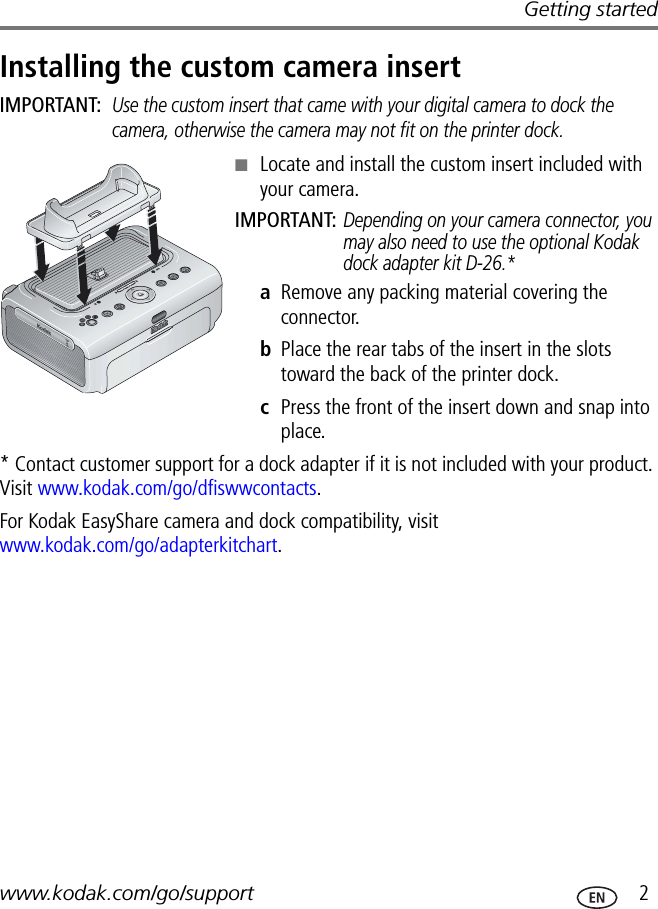 Getting startedwww.kodak.com/go/support  2Installing the custom camera insertIMPORTANT: Use the custom insert that came with your digital camera to dock the camera, otherwise the camera may not fit on the printer dock.■Locate and install the custom insert included with your camera.IMPORTANT: Depending on your camera connector, you may also need to use the optional Kodak dock adapter kit D-26.*aRemove any packing material covering the connector.bPlace the rear tabs of the insert in the slots toward the back of the printer dock.cPress the front of the insert down and snap into place.* Contact customer support for a dock adapter if it is not included with your product. Visit www.kodak.com/go/dfiswwcontacts.For Kodak EasyShare camera and dock compatibility, visit www.kodak.com/go/adapterkitchart.