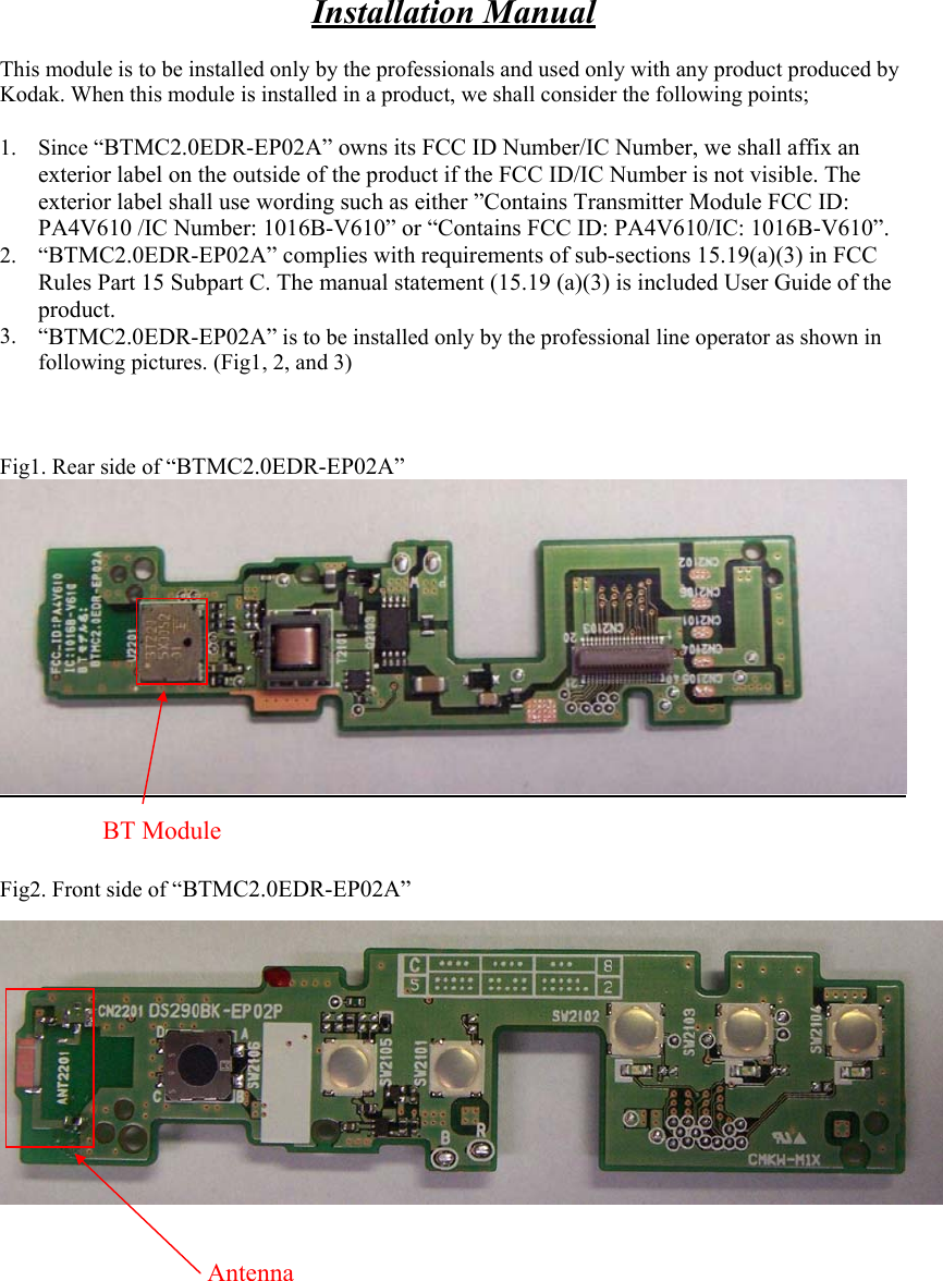 Installation Manual  This module is to be installed only by the professionals and used only with any product produced by Kodak. When this module is installed in a product, we shall consider the following points;  1. Since “BTMC2.0EDR-EP02A” owns its FCC ID Number/IC Number, we shall affix an exterior label on the outside of the product if the FCC ID/IC Number is not visible. The exterior label shall use wording such as either ”Contains Transmitter Module FCC ID: PA4V610 /IC Number: 1016B-V610” or “Contains FCC ID: PA4V610/IC: 1016B-V610”. 2. “BTMC2.0EDR-EP02A” complies with requirements of sub-sections 15.19(a)(3) in FCC Rules Part 15 Subpart C. The manual statement (15.19 (a)(3) is included User Guide of the product. 3. “BTMC2.0EDR-EP02A” is to be installed only by the professional line operator as shown in following pictures. (Fig1, 2, and 3)    Fig1. Rear side of “BTMC2.0EDR-EP02A”     Fig2. Front side of “BTMC2.0EDR-EP02A”    BT Module Antenna 