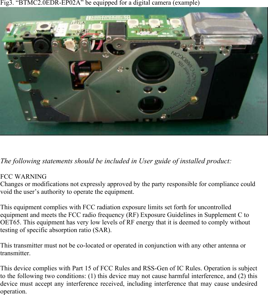 Fig3. “BTMC2.0EDR-EP02A” be equipped for a digital camera (example)                   The following statements should be included in User guide of installed product:  FCC WARNING Changes or modifications not expressly approved by the party responsible for compliance could void the user’s authority to operate the equipment.  This equipment complies with FCC radiation exposure limits set forth for uncontrolled equipment and meets the FCC radio frequency (RF) Exposure Guidelines in Supplement C to OET65. This equipment has very low levels of RF energy that it is deemed to comply without testing of specific absorption ratio (SAR).  This transmitter must not be co-located or operated in conjunction with any other antenna or transmitter.  This device complies with Part 15 of FCC Rules and RSS-Gen of IC Rules. Operation is subject to the following two conditions: (1) this device may not cause harmful interference, and (2) this device must accept any interference received, including interference that may cause undesired operation.   