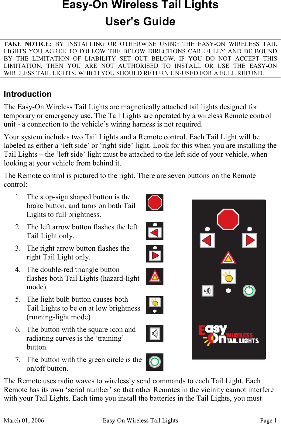 March 01, 2006  Easy-On Wireless Tail Lights  Page 1 Easy-On Wireless Tail Lights User’s Guide TAKE  NOTICE:  BY  INSTALLING  OR  OTHERWISE  USING  THE  EASY-ON  WIRELESS  TAIL LIGHTS  YOU  AGREE  TO  FOLLOW  THE  BELOW  DIRECTIONS  CAREFULLY  AND  BE  BOUND BY  THE  LIMITATION  OF  LIABILITY  SET  OUT  BELOW.  IF  YOU  DO  NOT  ACCEPT  THIS LIMITATION,  THEN  YOU  ARE  NOT  AUTHORISED  TO  INSTALL  OR  USE  THE  EASY-ON WIRELESS TAIL LIGHTS, WHICH YOU SHOULD RETURN UN-USED FOR A FULL REFUND. Introduction The Easy-On Wireless Tail Lights are magnetically attached tail lights designed for temporary or emergency use. The Tail Lights are operated by a wireless Remote control unit - a connection to the vehicle’s wiring harness is not required.   Your system includes two Tail Lights and a Remote control. Each Tail Light will be labeled as either a ‘left side’ or ‘right side’ light. Look for this when you are installing the Tail Lights – the ‘left side’ light must be attached to the left side of your vehicle, when looking at your vehicle from behind it. The Remote control is pictured to the right. There are seven buttons on the Remote control: 1. The stop-sign shaped button is the brake button, and turns on both Tail Lights to full brightness. 2. The left arrow button flashes the left Tail Light only. 3. The right arrow button flashes the right Tail Light only. 4. The double-red triangle button flashes both Tail Lights (hazard-light mode). 5. The light bulb button causes both Tail Lights to be on at low brightness (running-light mode) 6. The button with the square icon and radiating curves is the ‘training’ button. 7. The button with the green circle is the on/off button. The Remote uses radio waves to wirelessly send commands to each Tail Light. Each Remote has its own ‘serial number’ so that other Remotes in the vicinity cannot interfere with your Tail Lights. Each time you install the batteries in the Tail Lights, you must 