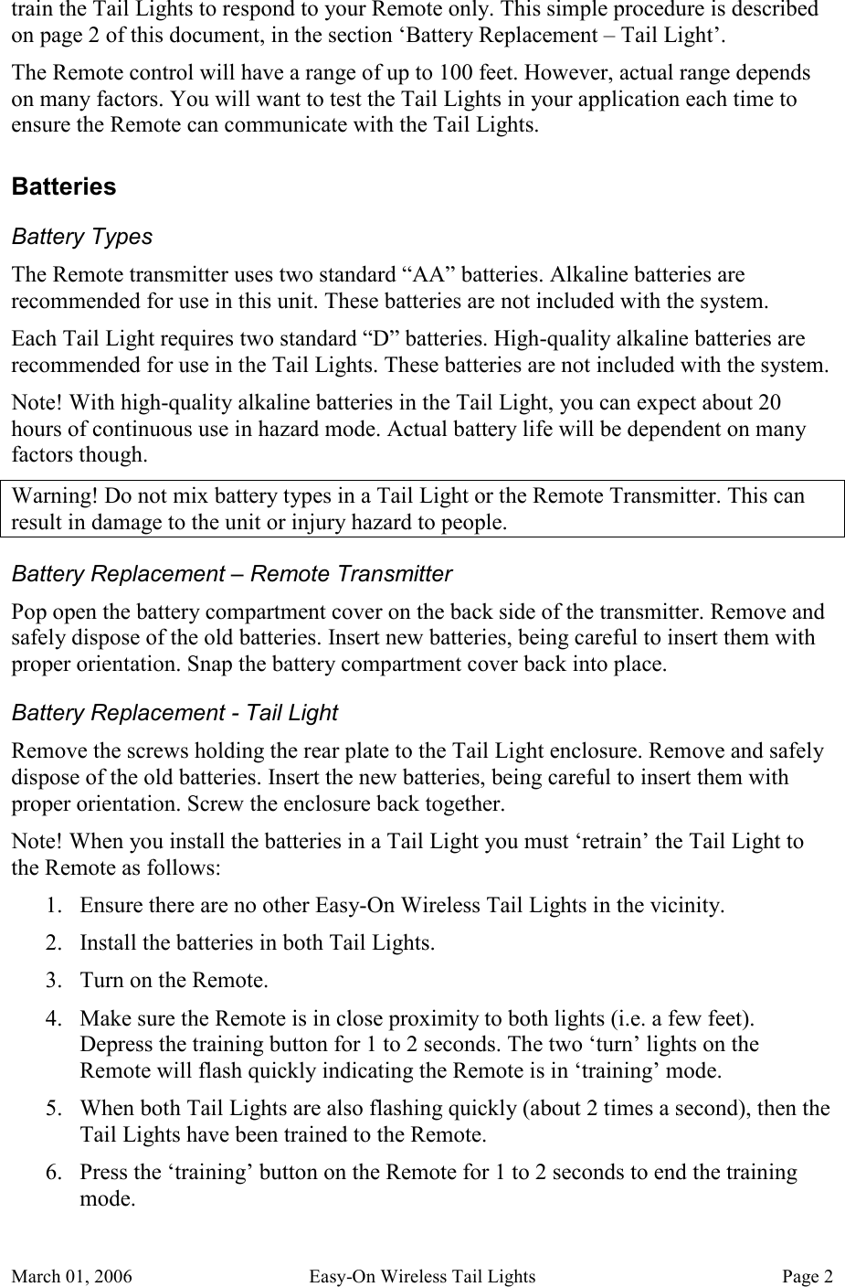 March 01, 2006  Easy-On Wireless Tail Lights  Page 2 train the Tail Lights to respond to your Remote only. This simple procedure is described on page 2 of this document, in the section ‘Battery Replacement – Tail Light’. The Remote control will have a range of up to 100 feet. However, actual range depends on many factors. You will want to test the Tail Lights in your application each time to ensure the Remote can communicate with the Tail Lights. Batteries Battery Types The Remote transmitter uses two standard “AA” batteries. Alkaline batteries are recommended for use in this unit. These batteries are not included with the system. Each Tail Light requires two standard “D” batteries. High-quality alkaline batteries are recommended for use in the Tail Lights. These batteries are not included with the system. Note! With high-quality alkaline batteries in the Tail Light, you can expect about 20 hours of continuous use in hazard mode. Actual battery life will be dependent on many factors though. Warning! Do not mix battery types in a Tail Light or the Remote Transmitter. This can result in damage to the unit or injury hazard to people. Battery Replacement – Remote Transmitter Pop open the battery compartment cover on the back side of the transmitter. Remove and safely dispose of the old batteries. Insert new batteries, being careful to insert them with proper orientation. Snap the battery compartment cover back into place. Battery Replacement - Tail Light Remove the screws holding the rear plate to the Tail Light enclosure. Remove and safely dispose of the old batteries. Insert the new batteries, being careful to insert them with proper orientation. Screw the enclosure back together. Note! When you install the batteries in a Tail Light you must ‘retrain’ the Tail Light to the Remote as follows: 1. Ensure there are no other Easy-On Wireless Tail Lights in the vicinity. 2. Install the batteries in both Tail Lights. 3. Turn on the Remote. 4. Make sure the Remote is in close proximity to both lights (i.e. a few feet). Depress the training button for 1 to 2 seconds. The two ‘turn’ lights on the Remote will flash quickly indicating the Remote is in ‘training’ mode. 5. When both Tail Lights are also flashing quickly (about 2 times a second), then the Tail Lights have been trained to the Remote. 6. Press the ‘training’ button on the Remote for 1 to 2 seconds to end the training mode. 