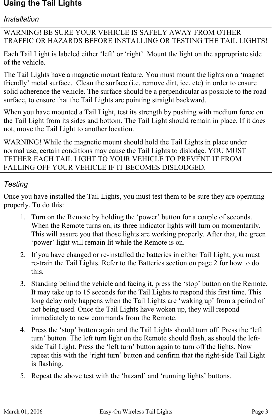 March 01, 2006  Easy-On Wireless Tail Lights  Page 3 Using the Tail Lights Installation WARNING! BE SURE YOUR VEHICLE IS SAFELY AWAY FROM OTHER TRAFFIC OR HAZARDS BEFORE INSTALLING OR TESTING THE TAIL LIGHTS! Each Tail Light is labeled either ‘left’ or ‘right’. Mount the light on the appropriate side of the vehicle. The Tail Lights have a magnetic mount feature. You must mount the lights on a ‘magnet friendly’ metal surface.  Clean the surface (i.e. remove dirt, ice, etc) in order to ensure solid adherence the vehicle. The surface should be a perpendicular as possible to the road surface, to ensure that the Tail Lights are pointing straight backward. When you have mounted a Tail Light, test its strength by pushing with medium force on the Tail Light from its sides and bottom. The Tail Light should remain in place. If it does not, move the Tail Light to another location. WARNING! While the magnetic mount should hold the Tail Lights in place under normal use, certain conditions may cause the Tail Lights to dislodge. YOU MUST TETHER EACH TAIL LIGHT TO YOUR VEHICLE TO PREVENT IT FROM FALLING OFF YOUR VEHICLE IF IT BECOMES DISLODGED. Testing Once you have installed the Tail Lights, you must test them to be sure they are operating properly. To do this: 1. Turn on the Remote by holding the ‘power’ button for a couple of seconds. When the Remote turns on, its three indicator lights will turn on momentarily. This will assure you that those lights are working properly. After that, the green ‘power’ light will remain lit while the Remote is on. 2. If you have changed or re-installed the batteries in either Tail Light, you must re-train the Tail Lights. Refer to the Batteries section on page 2 for how to do this. 3. Standing behind the vehicle and facing it, press the ‘stop’ button on the Remote. It may take up to 15 seconds for the Tail Lights to respond this first time. This long delay only happens when the Tail Lights are ‘waking up’ from a period of not being used. Once the Tail Lights have woken up, they will respond immediately to new commands from the Remote. 4. Press the ‘stop’ button again and the Tail Lights should turn off. Press the ‘left turn’ button. The left turn light on the Remote should flash, as should the left-side Tail Light. Press the ‘left turn’ button again to turn off the lights. Now repeat this with the ‘right turn’ button and confirm that the right-side Tail Light is flashing. 5. Repeat the above test with the ‘hazard’ and ‘running lights’ buttons. 