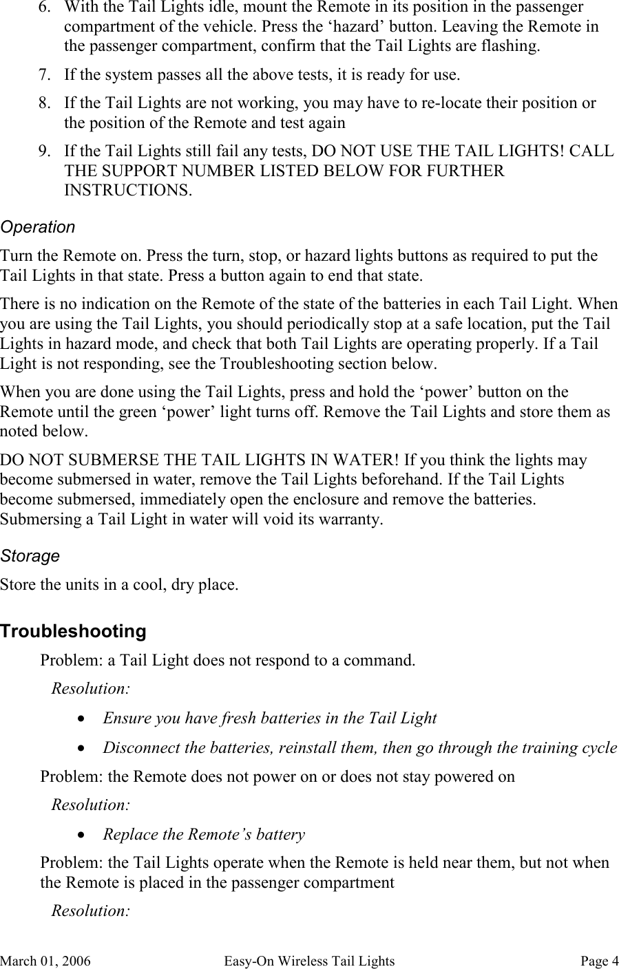 March 01, 2006  Easy-On Wireless Tail Lights  Page 4 6. With the Tail Lights idle, mount the Remote in its position in the passenger compartment of the vehicle. Press the ‘hazard’ button. Leaving the Remote in the passenger compartment, confirm that the Tail Lights are flashing. 7. If the system passes all the above tests, it is ready for use. 8. If the Tail Lights are not working, you may have to re-locate their position or the position of the Remote and test again 9. If the Tail Lights still fail any tests, DO NOT USE THE TAIL LIGHTS! CALL THE SUPPORT NUMBER LISTED BELOW FOR FURTHER INSTRUCTIONS. Operation Turn the Remote on. Press the turn, stop, or hazard lights buttons as required to put the Tail Lights in that state. Press a button again to end that state. There is no indication on the Remote of the state of the batteries in each Tail Light. When you are using the Tail Lights, you should periodically stop at a safe location, put the Tail Lights in hazard mode, and check that both Tail Lights are operating properly. If a Tail Light is not responding, see the Troubleshooting section below. When you are done using the Tail Lights, press and hold the ‘power’ button on the Remote until the green ‘power’ light turns off. Remove the Tail Lights and store them as noted below. DO NOT SUBMERSE THE TAIL LIGHTS IN WATER! If you think the lights may become submersed in water, remove the Tail Lights beforehand. If the Tail Lights become submersed, immediately open the enclosure and remove the batteries. Submersing a Tail Light in water will void its warranty. Storage Store the units in a cool, dry place. Troubleshooting Problem: a Tail Light does not respond to a command. Resolution: • Ensure you have fresh batteries in the Tail Light • Disconnect the batteries, reinstall them, then go through the training cycle Problem: the Remote does not power on or does not stay powered on Resolution: • Replace the Remote’s battery Problem: the Tail Lights operate when the Remote is held near them, but not when the Remote is placed in the passenger compartment Resolution: 