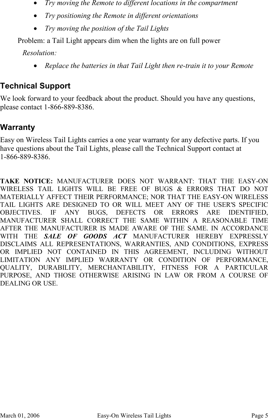 March 01, 2006  Easy-On Wireless Tail Lights  Page 5 • Try moving the Remote to different locations in the compartment • Try positioning the Remote in different orientations • Try moving the position of the Tail Lights Problem: a Tail Light appears dim when the lights are on full power Resolution: • Replace the batteries in that Tail Light then re-train it to your Remote Technical Support We look forward to your feedback about the product. Should you have any questions, please contact 1-866-889-8386. Warranty Easy on Wireless Tail Lights carries a one year warranty for any defective parts. If you have questions about the Tail Lights, please call the Technical Support contact at  1-866-889-8386.  TAKE  NOTICE:  MANUFACTURER  DOES  NOT  WARRANT:  THAT  THE  EASY-ON WIRELESS  TAIL  LIGHTS  WILL  BE  FREE  OF  BUGS  &amp;  ERRORS  THAT  DO  NOT MATERIALLY AFFECT THEIR PERFORMANCE; NOR THAT THE EASY-ON WIRELESS TAIL  LIGHTS  ARE  DESIGNED  TO  OR  WILL  MEET  ANY  OF  THE  USER&apos;S  SPECIFIC OBJECTIVES.  IF  ANY  BUGS,  DEFECTS  OR  ERRORS  ARE  IDENTIFIED, MANUFACTURER  SHALL  CORRECT  THE  SAME  WITHIN  A  REASONABLE  TIME AFTER  THE  MANUFACTURER  IS  MADE  AWARE  OF  THE  SAME.  IN  ACCORDANCE WITH  THE  SALE  OF  GOODS  ACT  MANUFACTURER  HEREBY  EXPRESSLY DISCLAIMS  ALL  REPRESENTATIONS,  WARRANTIES,  AND  CONDITIONS,  EXPRESS OR  IMPLIED  NOT  CONTAINED  IN  THIS  AGREEMENT,  INCLUDING  WITHOUT LIMITATION  ANY  IMPLIED  WARRANTY  OR  CONDITION  OF  PERFORMANCE, QUALITY,  DURABILITY,  MERCHANTABILITY,  FITNESS  FOR  A  PARTICULAR PURPOSE,  AND  THOSE  OTHERWISE  ARISING  IN  LAW  OR  FROM  A  COURSE  OF DEALING OR USE. 