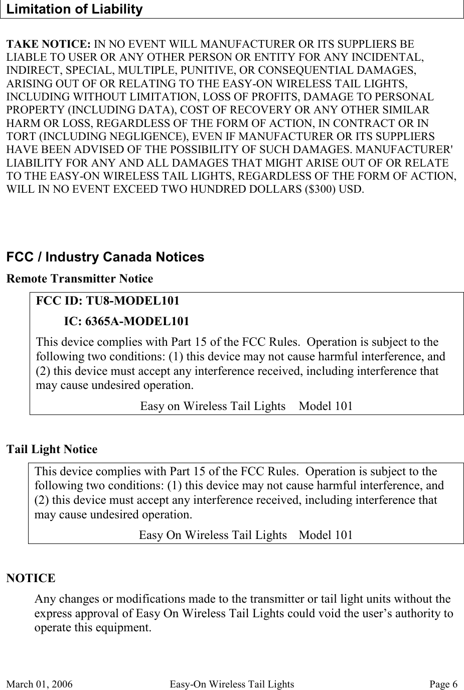 March 01, 2006  Easy-On Wireless Tail Lights  Page 6 Limitation of Liability TAKE NOTICE: IN NO EVENT WILL MANUFACTURER OR ITS SUPPLIERS BE LIABLE TO USER OR ANY OTHER PERSON OR ENTITY FOR ANY INCIDENTAL, INDIRECT, SPECIAL, MULTIPLE, PUNITIVE, OR CONSEQUENTIAL DAMAGES, ARISING OUT OF OR RELATING TO THE EASY-ON WIRELESS TAIL LIGHTS, INCLUDING WITHOUT LIMITATION, LOSS OF PROFITS, DAMAGE TO PERSONAL PROPERTY (INCLUDING DATA), COST OF RECOVERY OR ANY OTHER SIMILAR HARM OR LOSS, REGARDLESS OF THE FORM OF ACTION, IN CONTRACT OR IN TORT (INCLUDING NEGLIGENCE), EVEN IF MANUFACTURER OR ITS SUPPLIERS HAVE BEEN ADVISED OF THE POSSIBILITY OF SUCH DAMAGES. MANUFACTURER&apos; LIABILITY FOR ANY AND ALL DAMAGES THAT MIGHT ARISE OUT OF OR RELATE TO THE EASY-ON WIRELESS TAIL LIGHTS, REGARDLESS OF THE FORM OF ACTION, WILL IN NO EVENT EXCEED TWO HUNDRED DOLLARS ($300) USD.  FCC / Industry Canada Notices Remote Transmitter Notice FCC ID: TU8-MODEL101          IC: 6365A-MODEL101 This device complies with Part 15 of the FCC Rules.  Operation is subject to the following two conditions: (1) this device may not cause harmful interference, and (2) this device must accept any interference received, including interference that may cause undesired operation. Easy on Wireless Tail Lights  Model 101  Tail Light Notice This device complies with Part 15 of the FCC Rules.  Operation is subject to the following two conditions: (1) this device may not cause harmful interference, and (2) this device must accept any interference received, including interference that may cause undesired operation. Easy On Wireless Tail Lights  Model 101  NOTICE Any changes or modifications made to the transmitter or tail light units without the express approval of Easy On Wireless Tail Lights could void the user’s authority to operate this equipment. 