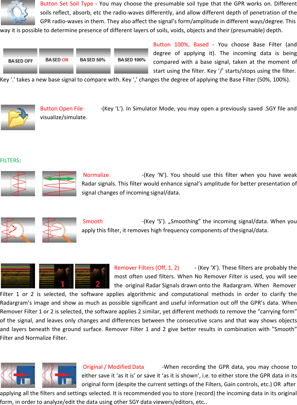 Button Set Soil Type - You may choose the presumable soil type that the GPR works on. Different  soils reflect, absorb, etc the radio-waves differently, and allow different depth of penetration of the GPR radio-waves in them. They also affect the signal’s form/amplitude in different ways/degree. This way it is possible to determine presence of different layers of soils, voids, objects and their (presumable) depth.  Button 100%, Based - You choose Base Filter (and degree of applying it). The incoming data is being compared with a base signal, taken at the moment of start using the filter. Key ‘/’ starts/stops using the filter. Key ‘.’ takes a new base signal to compare with. Key ‘,’ changes the degree of applying the Base Filter (50%, 100%).    Button Open File  -(Key ‘L’). In Simulator Mode, you may open a previously saved .SGY file and visualize/simulate.     FILTERS:  Normalize  -(Key ‘N’). You should use this filter when you have weak Radar signals. This filter would enhance signal’s amplitude for better presentation of signal changes of incoming signal/data.   Smooth  -(Key ‘S’). „Smoothing” the incoming signal/data. When you apply this filter, it removes high frequency components of the signal/data.     Remover Filters (Off, 1, 2)  - (Key ‘X’). These filters are probably the most often used filters. When No Remover Filter is used, you will see the  original Radar Signals drawn onto the  Radargram. When   Remover Filter 1 or 2 is selected, the software applies algorithmic and computational methods in order to clarify the Radargram’s image and show as much as possible significant and useful information out off the GPR’s data. When Remover Filter 1 or 2 is selected, the software applies 2 similar, yet different methods to remove the “carrying form” of the signal, and leaves only changes and differences between the consecutive scans and that way shows objects and layers beneath the ground surface. Remover Filter 1 and 2 give better results in combination with ”Smooth” Filter and Normalize Filter.   Original / Modified Data  -When recording the GPR data, you may choose to either save it ‘as it is’ or save it ‘as it is shown’, i.e. to either store the GPR data in its original form (despite the current settings of the Filters, Gain controls, etc.) OR  after applying all the filters and settings selected. It is recommended you to store (record) the incoming data in its original form, in order to analyze/edit the data using other SGY data viewers/editors, etc.. 