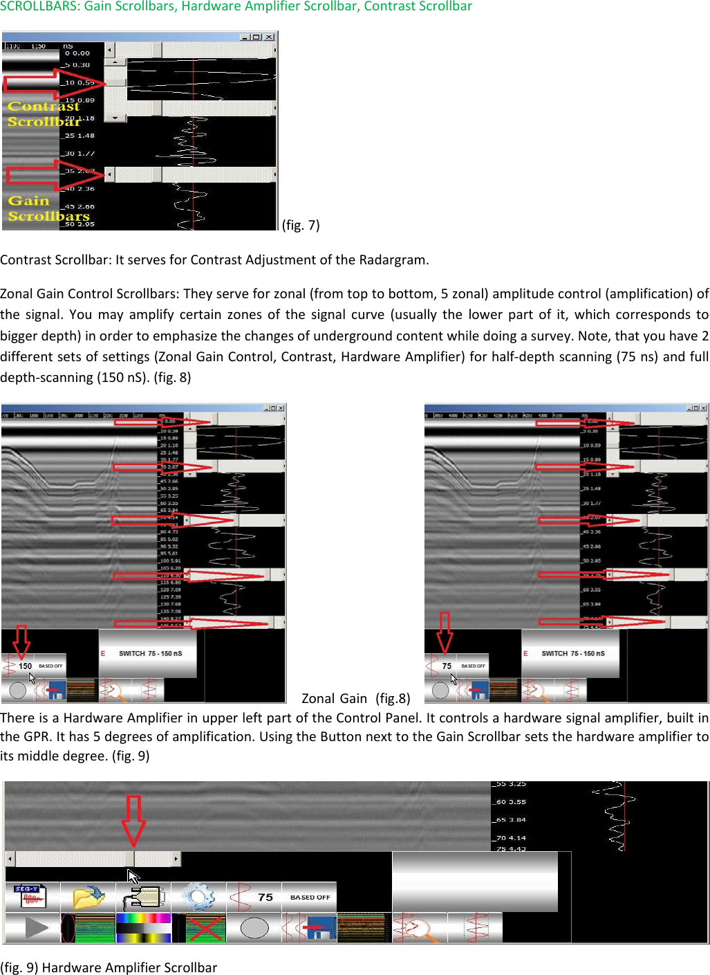 SCROLLBARS: Gain Scrollbars, Hardware Amplifier Scrollbar, Contrast Scrollbar   (fig. 7) Contrast Scrollbar: It serves for Contrast Adjustment of the Radargram.  Zonal Gain Control Scrollbars: They serve for zonal (from top to bottom, 5 zonal) amplitude control (amplification) of the signal. You may amplify certain zones of the signal curve (usually the lower part of it, which corresponds to bigger depth) in order to emphasize the changes of underground content while doing a survey. Note, that you have 2 different sets of settings (Zonal Gain Control, Contrast, Hardware Amplifier) for half-depth scanning (75 ns) and full depth-scanning (150 nS). (fig. 8)     Zonal Gain  (fig.8)     There is a Hardware Amplifier in upper left part of the Control Panel. It controls a hardware signal amplifier, built in the GPR. It has 5 degrees of amplification. Using the Button next to the Gain Scrollbar sets the hardware amplifier to its middle degree. (fig. 9)   (fig. 9) Hardware Amplifier Scrollbar 