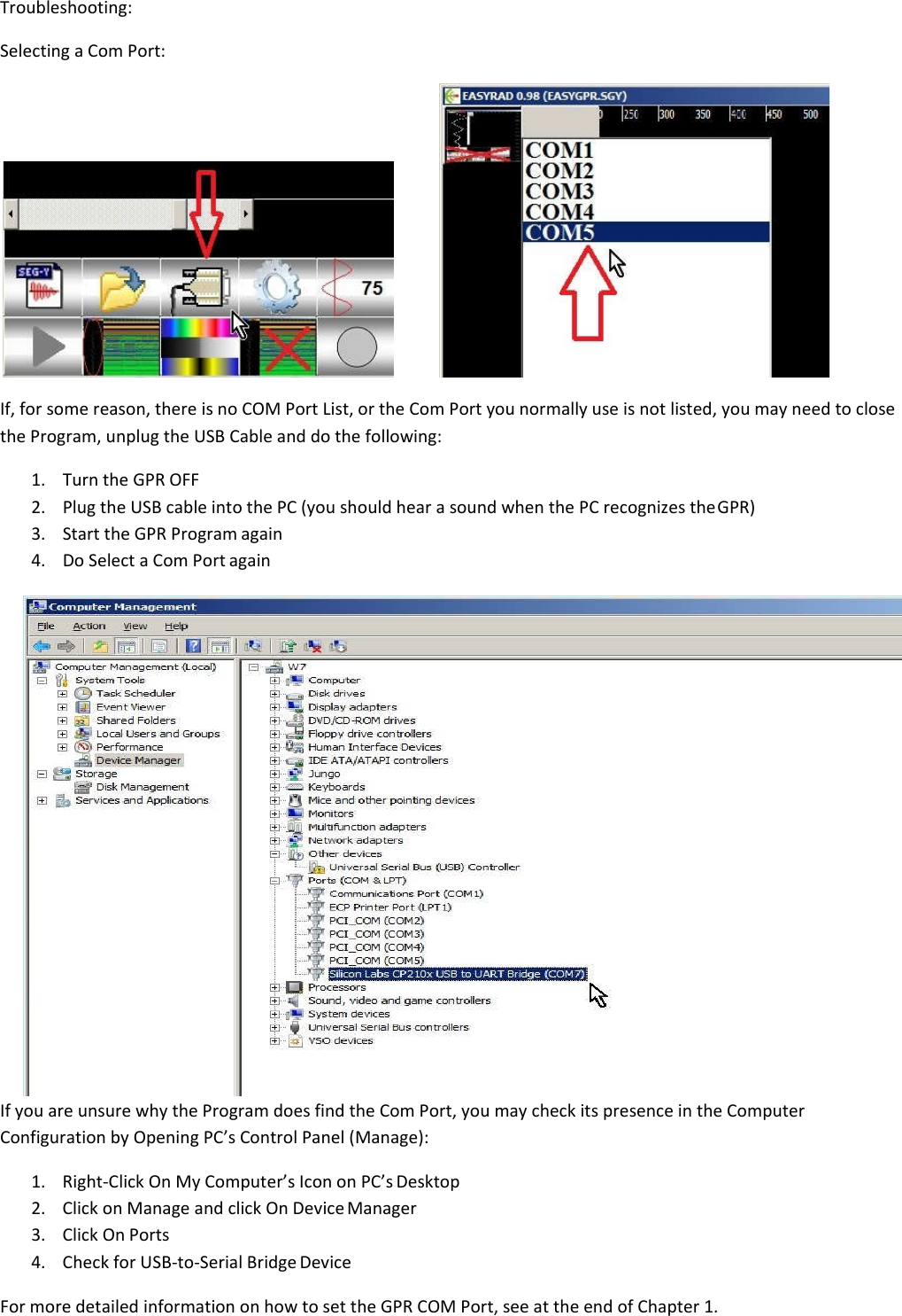 Troubleshooting: Selecting a Com Port:     If, for some reason, there is no COM Port List, or the Com Port you normally use is not listed, you may need to close the Program, unplug the USB Cable and do the following: 1. Turn the GPR OFF 2. Plug the USB cable into the PC (you should hear a sound when the PC recognizes the GPR) 3. Start the GPR Program again 4. Do Select a Com Port again  If you are unsure why the Program does find the Com Port, you may check its presence in the Computer Configuration by Opening PC’s Control Panel (Manage): 1. Right-Click On My Computer’s Icon on PC’s Desktop 2. Click on Manage and click On Device Manager 3. Click On Ports 4. Check for USB-to-Serial Bridge Device  For more detailed information on how to set the GPR COM Port, see at the end of Chapter 1. 